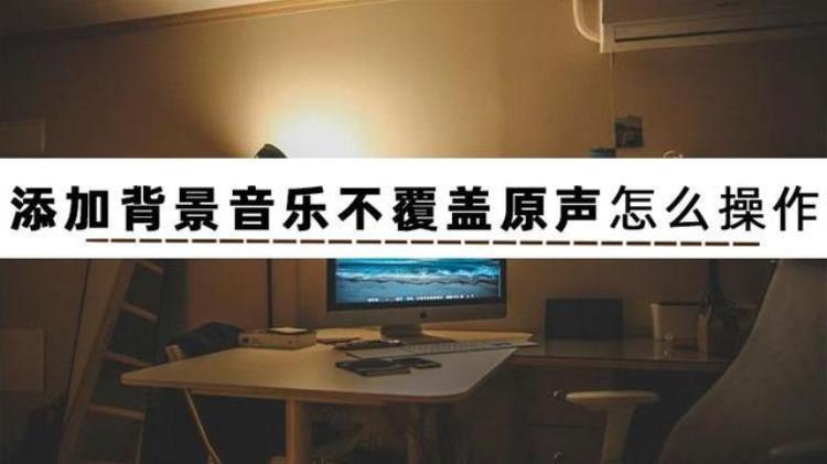 你知道添加背景音乐不覆盖原声怎么操作吗「你知道添加背景音乐不覆盖原声怎么操作吗」